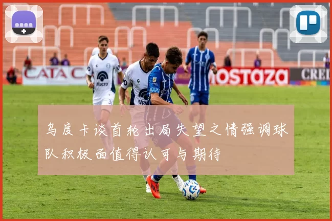 乌度卡谈首轮出局失望之情强调球队积极面值得认可与期待