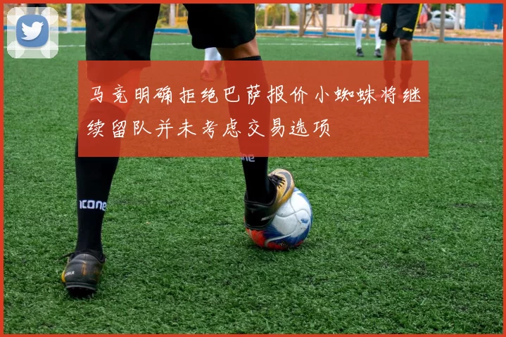 马竞明确拒绝巴萨报价小蜘蛛将继续留队并未考虑交易选项