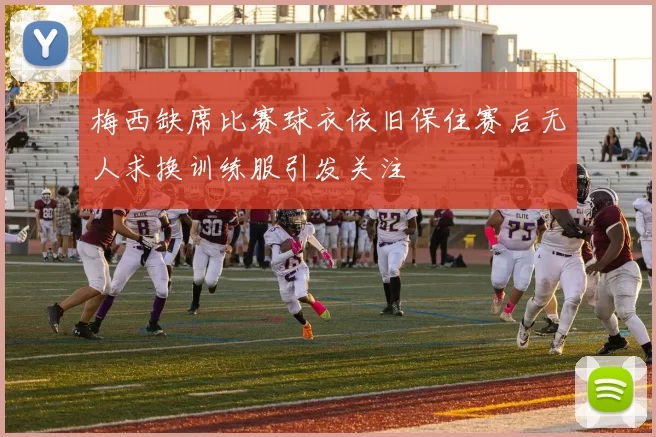 梅西缺席比赛球衣依旧保住赛后无人求换训练服引发关注