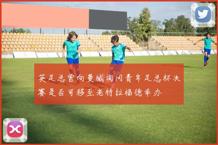 英足总曾向曼城询问青年足总杯决赛是否可移至老特拉福德举办