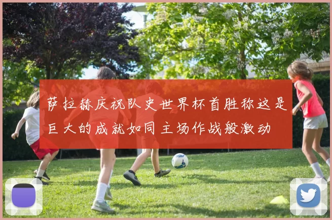 萨拉赫庆祝队史世界杯首胜称这是巨大的成就如同主场作战般激动