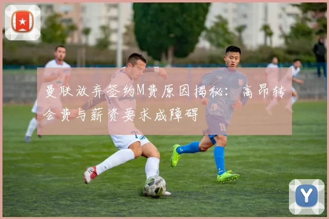 曼联放弃签约M费原因揭秘：高昂转会费与薪资要求成障碍