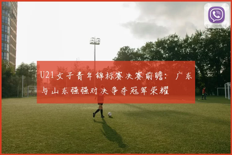 U21女子青年锦标赛决赛前瞻：广东与山东强强对决争夺冠军荣耀