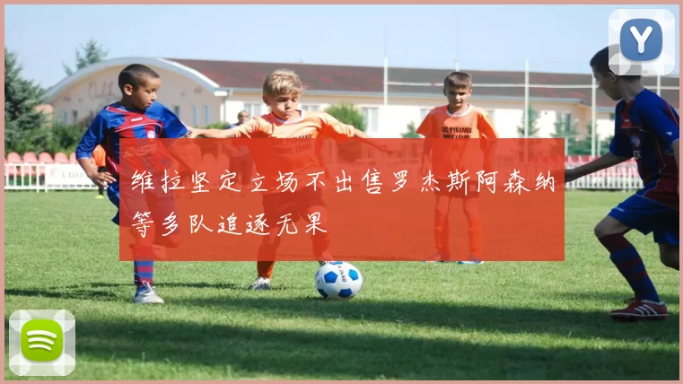 维拉坚定立场不出售罗杰斯阿森纳等多队追逐无果