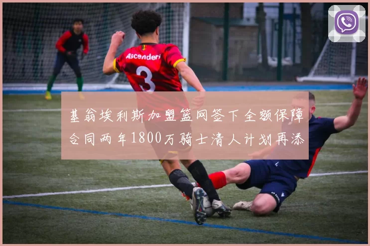 基翁埃利斯加盟篮网签下全额保障合同两年1800万骑士清人计划再添新动态