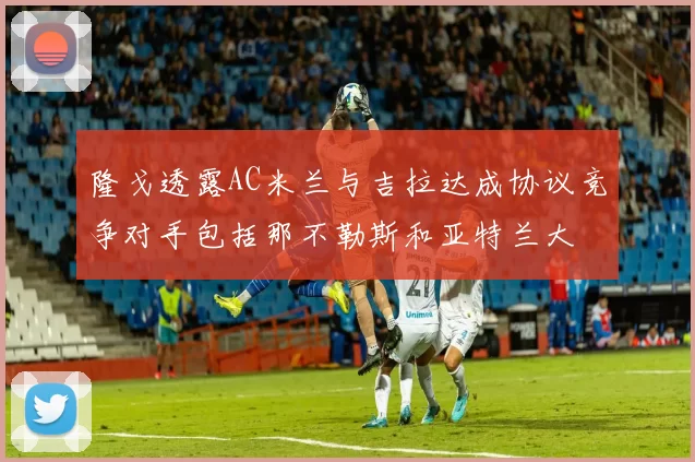 隆戈透露AC米兰与吉拉达成协议竞争对手包括那不勒斯和亚特兰大
