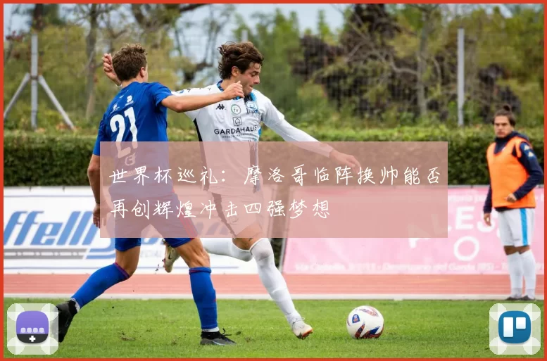 世界杯巡礼：摩洛哥临阵换帅能否再创辉煌冲击四强梦想