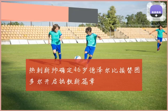 热刺新帅确定46岁德泽尔比接替图多尔开启执教新篇章